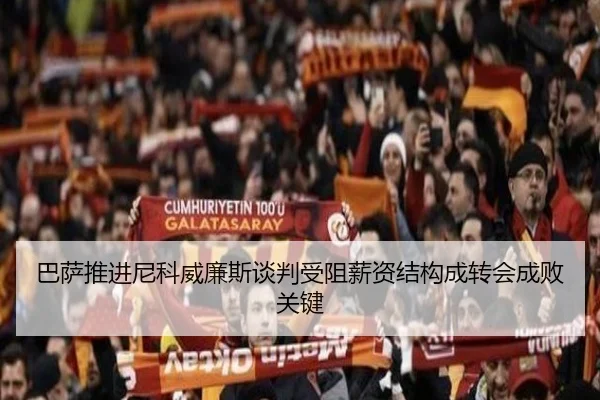 巴萨推进尼科威廉斯谈判受阻薪资结构成转会成败关键