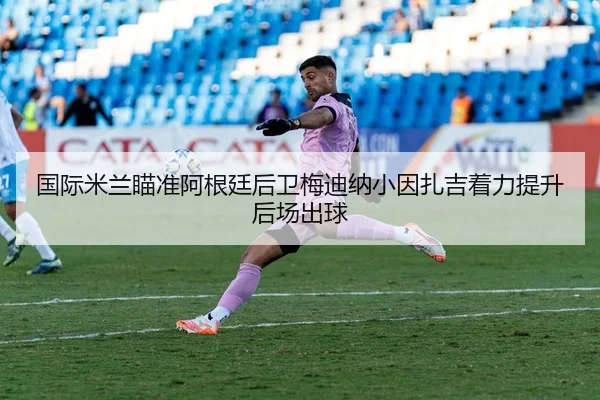 国际米兰瞄准阿根廷后卫梅迪纳小因扎吉着力提升后场出球