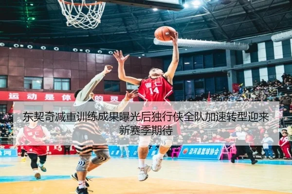 东契奇减重训练成果曝光后独行侠全队加速转型迎来新赛季期待
